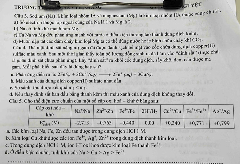 trườnG Tỉ uyên thị giang
GUYET
Câu 3. Sodium (Na) là kim loại nhóm IA và magnesium (Mg) là kim loại nhóm IIA thuộc cùng chu kì
a) Số electron thuộc lớp ngoài cùng của Na là 1 và Mg là 2.
b) Na có tính khử mạnh hơn Mg.
c) Cả Na và Mg đều phản ứng mạnh với nước ở điều kiện thường tạo thành dung dịch kiềm.
d) Muốn dập tắt các đám cháy kim loại Mg ta có thể dùng nước hoặc bình chữa cháy khí CO_2.
Câu 4. Thả một đinh sắt nặng m1 gam đã được đánh sạch bề mặt vào cốc chứa dung dịch copper(II)
sulfate màu xanh. Sau một thời gian thấy toàn bộ lượng đồng sinh ra đã bám vào “đinh sắt” (thực chất
là phần đinh sắt chưa phản ứng). Lấy “đinh sắt” ra khỏi cốc dung dịch, sấy khô, đem cân được m2
gam. Mỗi phát biểu sau đây là đúng hay sai?
a. Phản ứng diễn ra là: 2Fe(s)+3Cu^(2+)(aq)to 2Fe^(3+)(aq)+3Cu(s).
b. Màu xanh của dung dịch copper(II) sulfate nhạt dần.
c. So sánh, thu được kết quả m_2
d. Nếu thay đinh sắt ban đầu bằng thanh kẽm thì màu xanh của dung dịch không thay đồi.
Câu 5. Cho thế điện cực chuẩn của một số cặp oxi hoá - khử ở bảng sau:
a. Các kim loại Na, Fe, Zn đều tan được trong dung dịch HCl 1 M.
b. Kim loại Cu khử được các ion Fe^(3+),Ag^+,Zn^(2+) trong dung dịch thành kim loại.
c. Trong dung dịch HCl 1 M, ion H^+ oxi hoá được kim loại Fe thành Fe^(3+).
đ. Ở điều kiện chuẩn, tính khử của Na>Cu>Ag>Fe^(2+).