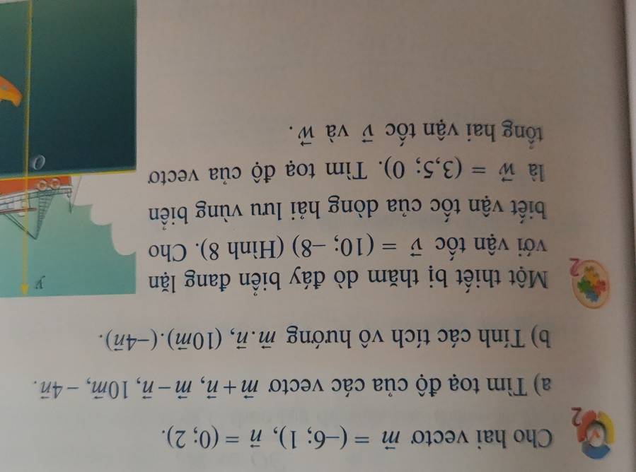 Cho hai vectơ vector m=(-6;1), vector n=(0;2). 
2 
a) Tìm toạ độ của các vectơ vector m+vector n, vector m-vector n, 10vector m, -4vector n. 
b) Tính các tích vô hướng vector m.vector n, (10vector m). (-4vector n). 
Một thiết bị thăm dò đáy biển đang lặn 
với vận tốc vector v=(10;-8) (Hình 8). Cho 
biết vận tốc của dòng hải lưu vùng biển 
là vector w=(3,5;0). Tìm toạ độ của vectơ 
tổng hai vận tốc vector v và vector W.