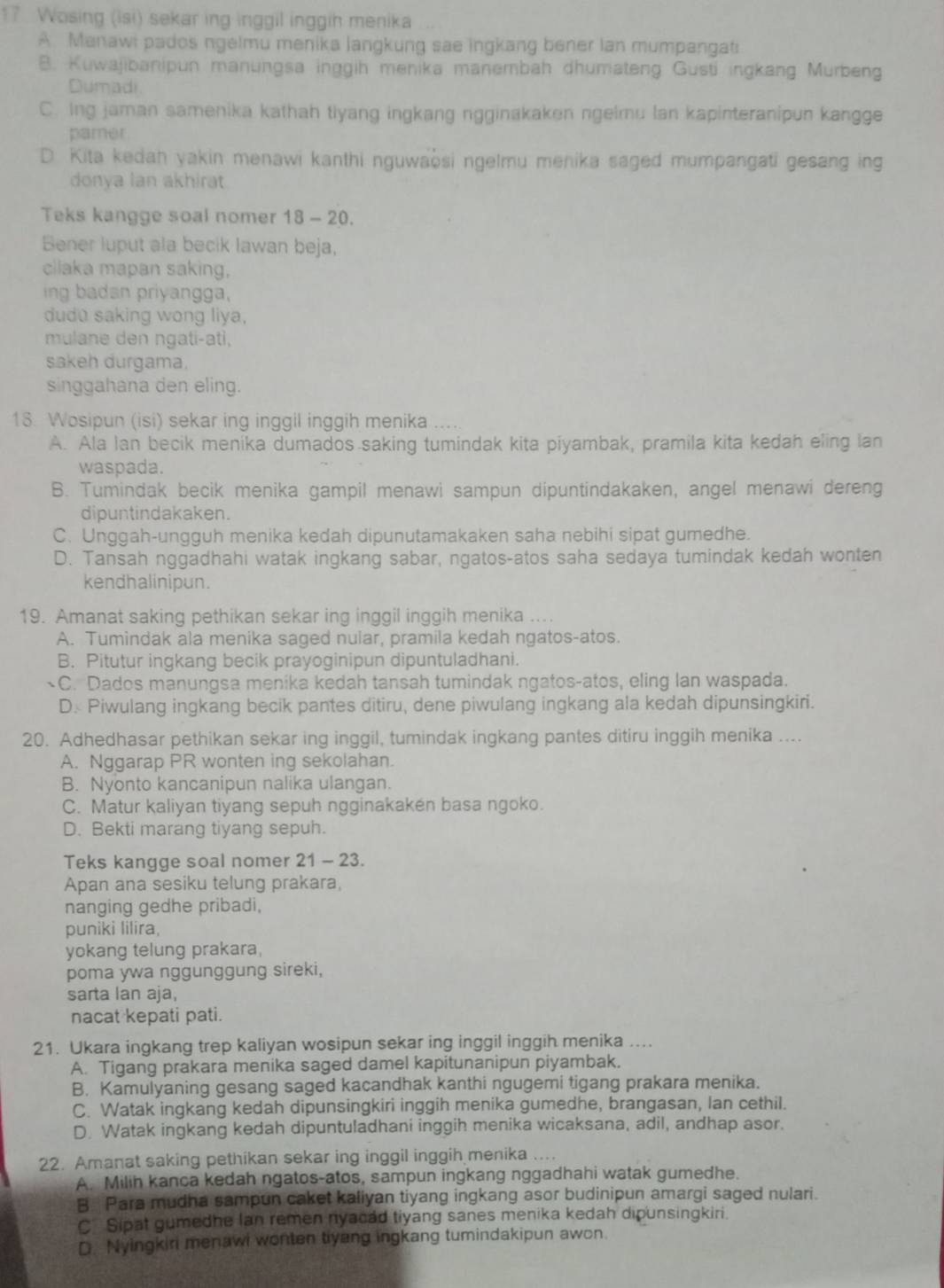 Wosing (isi) sekar ing inggil inggih menika
A Manawi pados ngelmu menika langkung sae ingkang bener lan mumpangati
B. Kuwajibanipun manungsa inggih menika manembah dhumateng Gusti ingkang Murbeng
Dumadi.
C. Ing jaman samenika kathah tiyang ingkang ngginakaken ngelmu lan kapinteranipun kangge
pamer
D. Kita kedah yakin menawi kanthi nguwaosi ngelmu menika saged mumpangati gesang ing
donya lan akhirat
Teks kangge soal nomer 18-20
Bener luput ala becik lawan beja,
cilaka mapan saking,
ing badan priyangga,
dudu saking wong liya,
mulane den ngati-ati,
sakeh durgama.
singgahana den eling.
13. Wosipun (isi) sekar ing inggil inggih menika
A. Ala Ian becik menika dumados saking tumindak kita piyambak, pramila kita kedah eling lan
waspada.
B. Tumindak becik menika gampil menawi sampun dipuntindakaken, angel menawi dereng
dipuntindakaken.
C. Unggah-ungguh menika kedah dipunutamakaken saha nebihi sipat gumedhe.
D. Tansah nggadhahi watak ingkang sabar, ngatos-atos saha sedaya tumindak kedah wonten
kendhalinipun.
19. Amanat saking pethikan sekar ing inggil inggih menika ....
A. Tumindak ala menika saged nular, pramila kedah ngatos-atos.
B. Pitutur ingkang becik prayoginipun dipuntuladhani.
C. Dados manungsa menika kedah tansah tumindak ngatos-atos, eling lan waspada.
D. Piwulang ingkang becik pantes ditiru, dene piwulang ingkang ala kedah dipunsingkiri.
20. Adhedhasar pethikan sekar ing inggil, tumindak ingkang pantes ditiru inggih menika ....
A. Nggarap PR wonten ing sekolahan.
B. Nyonto kancanipun nalika ulangan.
C. Matur kaliyan tiyang sepuh ngginakakén basa ngoko.
D. Bekti marang tiyang sepuh.
Teks kangge soal nomer 21-23.
Apan ana sesiku telung prakara,
nanging gedhe pribadi,
puniki lilira,
yokang telung prakara,
poma ywa nggunggung sireki,
sarta lan aja,
nacat kepati pati.
21. Ukara ingkang trep kaliyan wosipun sekar ing inggil inggih menika ....
A. Tigang prakara menika saged damel kapitunanipun piyambak.
B. Kamulyaning gesang saged kacandhak kanthi ngugemi tigang prakara menika.
C. Watak ingkang kedah dipunsingkiri inggih menika gumedhe, brangasan, Ian cethil.
D. Watak ingkang kedah dipuntuladhani inggih menika wicaksana, adil, andhap asor.
22. Amanat saking pethikan sekar ing inggil inggih menika ....
A. Milih kanca kedah ngatos-atos, sampun ingkang nggadhahi watak gumedhe.
B. Para mudha sampun caket kaliyan tiyang ingkang asor budinipun amargi saged nulari.
C Sipat gumedhe lan remen nyacad tiyang sanes menika kedah dipunsingkiri.
D. Nyingkiri menawi wonten tiyang ingkang tumindakipun awon.