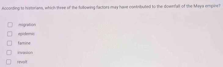 According to historians, which three of the following factors may have contributed to the downfall of the Maya empire?
migration
epidemic
famine
invasion
revolt