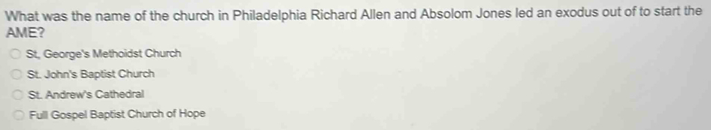 What was the name of the church in Philadelphia Richard Allen and Absolom Jones led an exodus out of to start the
AME?
St, George's Methoidst Church
St. John's Baptist Church
St. Andrew's Cathedral
Full Gospel Baptist Church of Hope