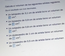 Calcula el volumen de los siguientes sólidos regulares.
Da el resultado con tres decimales.
Un tetraedro de 3,1 cm de aristã tiene un volumen de
□ cm^3. 
Un hexaedro de 0,9 cm de arista tiene un volumen
de □ cm^3. 
Un octaedro de 0,8 cm de arista tiene un volumen de
□ cm^3.
Un dodecaedro de 1 cm de arista tiene un volumen
de □ cm^3.
Un icosaedro de 0,5 cm de arista tiene un volumen
de □ cm^3.