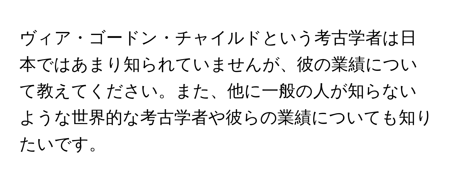 ヴィア・ゴードン・チャイルドという考古学者は日本ではあまり知られていませんが、彼の業績について教えてください。また、他に一般の人が知らないような世界的な考古学者や彼らの業績についても知りたいです。