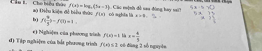 cầu, thí sinh chọn
Câu 1. Cho biểu thức f(x)=log _3(5x-3). Các mệnh đề sau đúng hay sai?
a) Điều kiện để biểu thức f(x) có nghĩa là x>0.
b) f( 9/5 )-f(1)=1.
c) Nghiệm của phương trình f(x)=1 là x= 4/5 
d) Tập nghiệm của bất phương trình f(x)≤ 2 có đùng 2 số nguyên