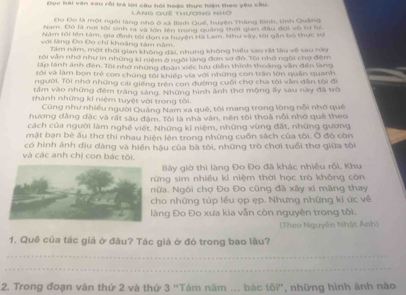 Đọc bài văn sau rồi trả lời câu hỏi hoặc thực hiện theo yêu cầu.
lànG quê thương nhớ
Đo Đo là một ngôi làng nhỏ ở xã Bình Quế, huyện Thăng Bình, tỉnh Quảng
Nam. Đó là nơi tôi sinh ra và lớn lên trong quâng thời gian đầu đời vô tư lự.
Năm tôi lên tám, gia đình tôi dọn ra huyện Hà Lam. Như vậy, tôi gn bó thực sư
với làng Đo Đo chỉ khoảng tám năm.
Tám năm, một thời gian không dài, nhưng không hiểu sao rất lâu về sau này
tôi văn nhớ như in những kỉ niệm ở ngôi làng đơn sơ đó. Tôi nhớ ngôi chợ đêm
lấp lánh ánh đèn. Tôi nhớ những đoàn xiếc lưu diễn thỉnh thoảng vẫn đến làng
tôi và làm bọn trẻ con chúng tôi khiếp vía với những con trăn lớn quấn quanh
người, Tôi nhớ những cái giếng trên con đường cuối chợ cha tôi vẫn dẫn tôi đi
tầm vào những đêm trăng sáng. Những hình ảnh thơ mộng ấy sau này đã trở
thành những kỉ niệm tuyệt vời trong tôi.
Cũng như nhiều người Quảng Nam xa quê, tôi mang trong lòng nỗi nhớ quê
hương dằng dặc và rất sâu đậm. Tôi là nhà văn, nên tôi thoả nỗi nhớ quê theo
cách của người làm nghề viết. Những kỉ niệm, những vùng đất, những gương
mặt bạn bè ấu thơ thi nhau hiện lên trong những cuốn sách của tôi. Ở đó còn
có hình ảnh dịu dàng và hiển hậu của bà tôi, những trò chơi tuổi thơ giữa tôi
và các anh chị con bác tôi.
Bây giờ thì làng Đo Đo đã khác nhiều rồi. Khu
ng sim nhiều kỉ niệm thời học trò không còn
a. Ngôi chợ Đo Đo cũng đã xây xi măng thay
o những túp lều ọp ẹp. Nhưng những kí ức về
ng Đo Đo xưa kia vẫn còn nguyên trong tôi.
(Theo Nguyễn Nhật Ánh)
1. Quê của tác giả ở đâu? Tác giả ở đó trong bao lâu?
_
_
2. Trong đoạn văn thứ 2 và thứ 3 “Tám năm ... bác tôi”, những hình ảnh nào