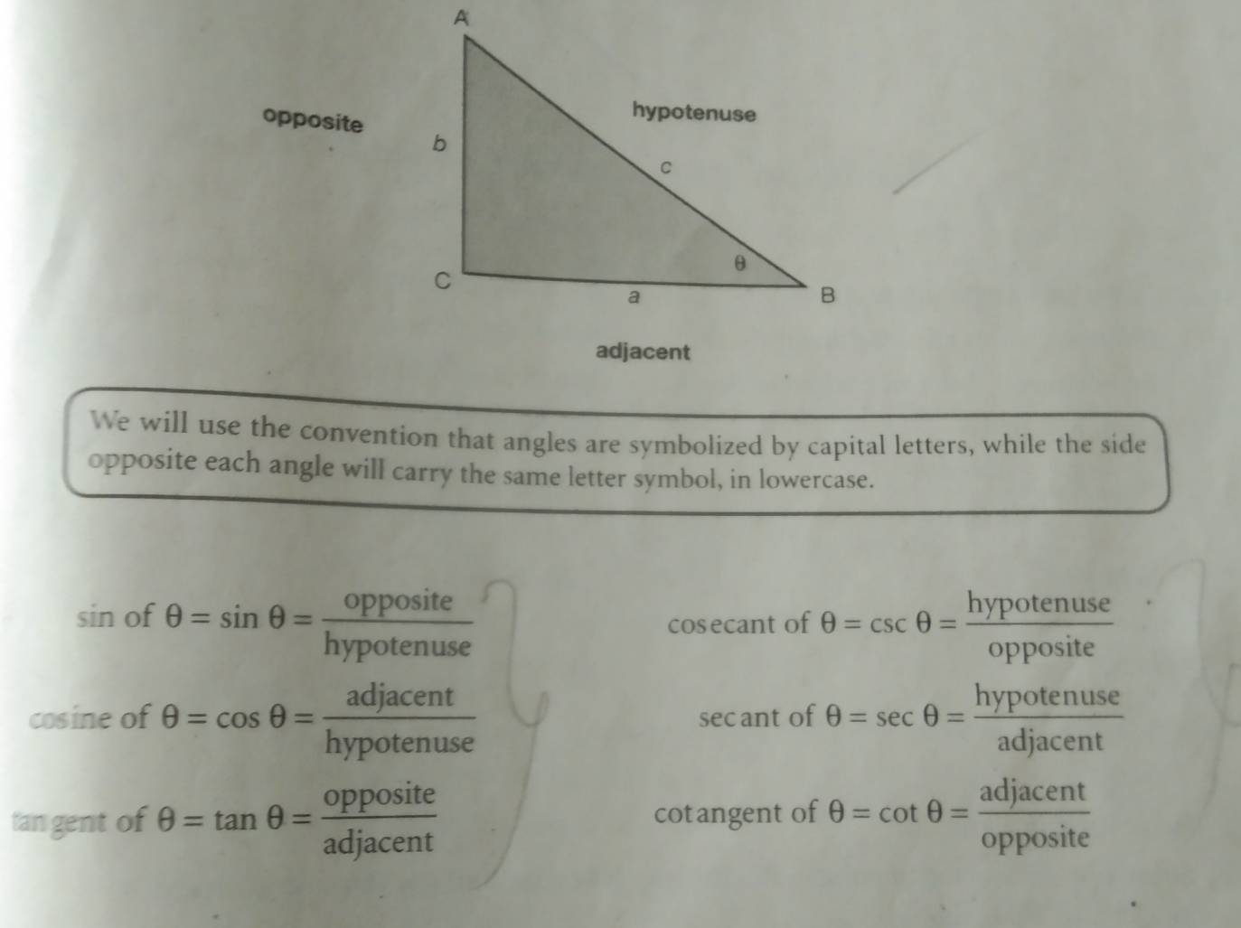 opposite 
We will use the convention that angles are symbolized by capital letters, while the side 
opposite each angle will carry the same letter symbol, in lowercase.
sin ot θ =sin θ = opposite/hypotenuse 
cosecant of θ =csc θ = hypotenuse/opposite 
cosine of θ =cos θ = adjacent/hypotenuse  sec ant of θ =sec θ = hypotenuse/adjacent 
tan gent of θ =tan θ = opposite/adjacent  cotangent of θ =cot θ = adjacent/opposite 