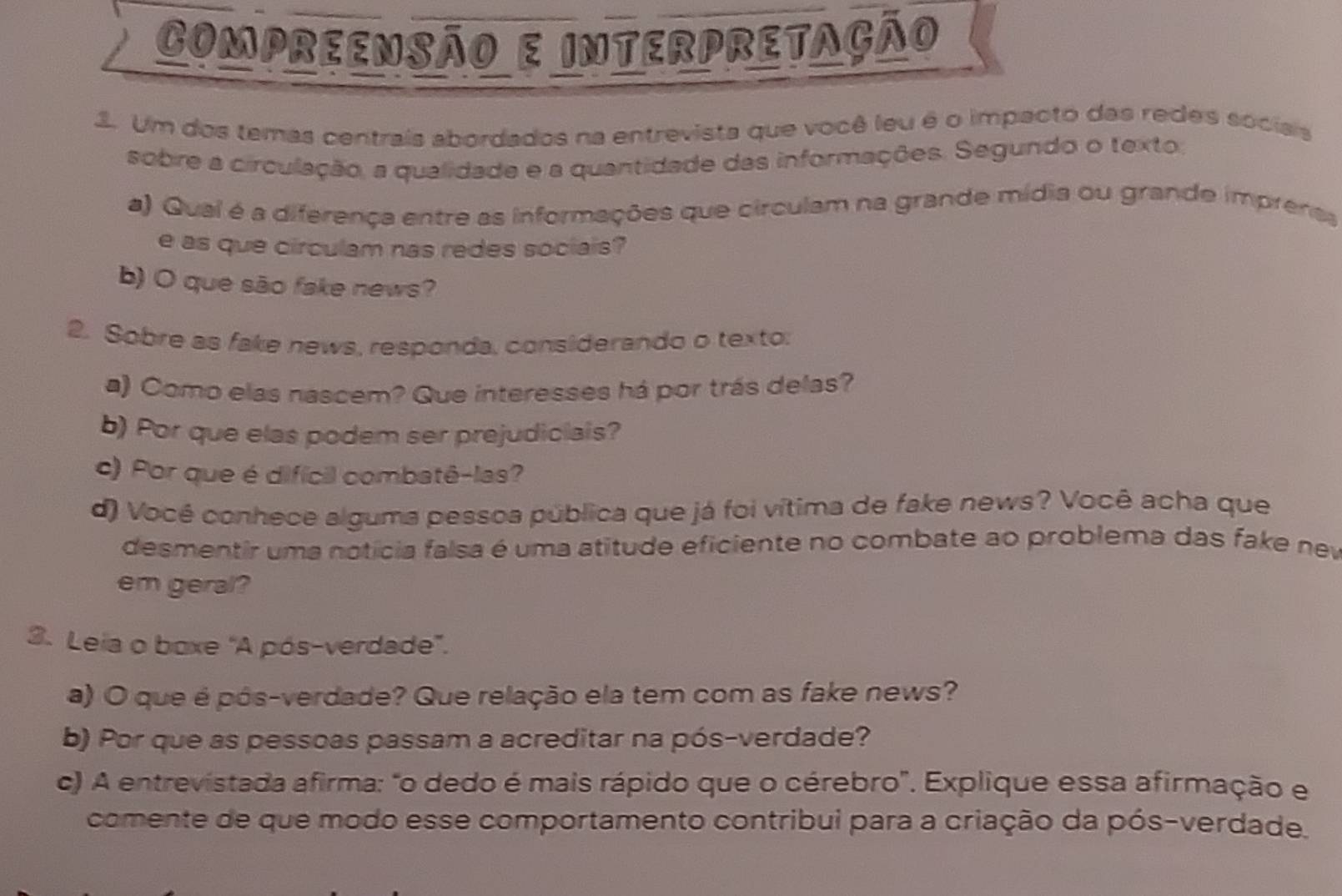 COmprEENSão e intErPrEtação 
3. Um dos temas centrais abordados na entrevista que você leu é o impacto das redes socisis 
sobre a circulação, a qualidade e a quantidade das informações. Segundo o texto, 
a) Qual é a diferença entre as informações que circulam na grande mídia ou grande imprenas 
e as que circulam nas redes sociais? 
b) O que são fake news? 
2. Sobre as fake news, responda, considerando o texto: 
a) Como elas nascem? Que interesses há por trás delas? 
b) Por que elas podem ser prejudiciais? 
c) Por que é difícil combatê-las? 
d) Vocé conhece alguma pessoa pública que já foi vítima de fake news? Você acha que 
desmentir uma notícia falsa é uma atitude eficiente no combate ao problema das fake nev 
em geral? 
3. Leia o boxe "A pós-verdade". 
a) O que é pós-verdade? Que relação ela tem com as fake news? 
b) Por que as pessoas passam a acreditar na pós-verdade? 
c) A entrevistada afirma: "o dedo é mais rápido que o cérebro". Explique essa afirmação e 
comente de que modo esse comportamento contribui para a criação da pós-verdade.