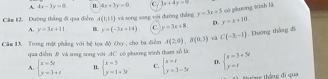 A. 4x-3y=0. B. 4x+3y=0. c. 3x+4y=0. 
Câu 12. Đường thẳng đi qua điểm A(1;11) và song song với dường thắng y=3x+5 có phương trình là
A. y=3x+11. B. y=(-3x+14). C. y=3x+8. D. y=x+10. 
Câu 13. Trong mặt phẳng với hệ tọa độ Oxy, cho ba điểm A(2;0), B(0;3) và C(-3;-1). Đường thẳng đi
qua điểm B và song song với AC có phương trình tham số là:
A. beginarrayl x=5t y=3+tendarray.. B. beginarrayl x=5 y=1+3tendarray.. C. beginarrayl x=t y=3-5tendarray.. D. beginarrayl x=3+5t y=tendarray.. 
Đường thẳng đi qua