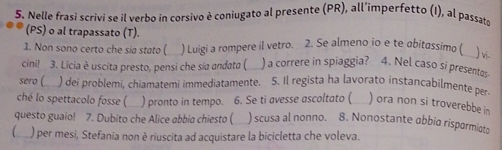 Nelle frasi scrivi se il verbo in corsivo è coniugato al presente (PR), all’imperfetto (I), al passato 
(PS) o al trapassato (T). 
1. Non sono certo che sia stato ( 5 ) Luigi a rompere il vetro. 2. Se almeno io e te abitassimo ( ) vi. 
cini! 3. Licia è uscita presto, pensi che sia andata ( ) a correre in spiaggia? 4. Nel caso si presentos- 
sero ( ) dei problemi, chiamatemi immediatamente. 5. Il regista ha lavorato instancabilmente per- 
ché lo spettacolo fosse ( ) pronto in tempo. 6. Se ti avesse ascoltato ( ) ora non si troverebbe in 
questo guaio! 7. Dubito che Alice abbia chiesto ( ) scusa al nonno. 8. Nonostante abbio rispormiato 
(__ ) per mesi, Stefania non è riuscita ad acquistare la bicicletta che voleva.