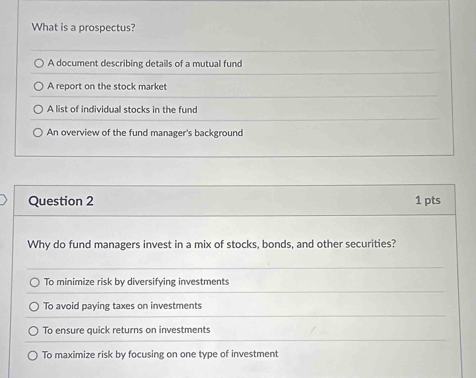 What is a prospectus?
A document describing details of a mutual fund
A report on the stock market
A list of individual stocks in the fund
An overview of the fund manager's background
Question 2 1 pts
Why do fund managers invest in a mix of stocks, bonds, and other securities?
To minimize risk by diversifying investments
To avoid paying taxes on investments
To ensure quick returns on investments
To maximize risk by focusing on one type of investment