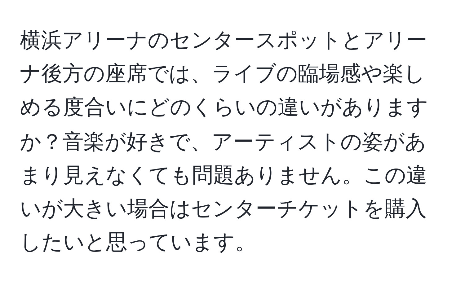 横浜アリーナのセンタースポットとアリーナ後方の座席では、ライブの臨場感や楽しめる度合いにどのくらいの違いがありますか？音楽が好きで、アーティストの姿があまり見えなくても問題ありません。この違いが大きい場合はセンターチケットを購入したいと思っています。