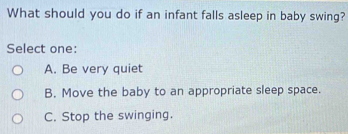 What should you do if an infant falls asleep in baby swing?
Select one:
A. Be very quiet
B. Move the baby to an appropriate sleep space.
C. Stop the swinging.