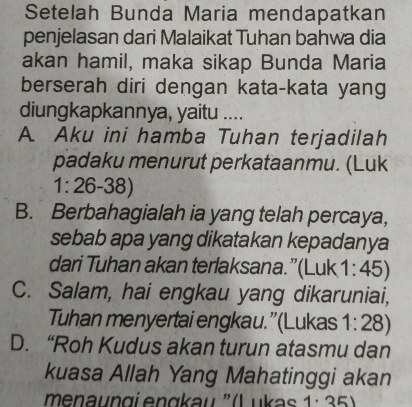 Setelah Bunda Maria mendapatkan
penjelasan dari Malaikat Tuhan bahwa dia
akan hamil, maka sikap Bunda Maria
berserah diri dengan kata-kata yang
diungkapkannya, yaitu ....
A. Aku ini hamba Tuhan terjadilah
padaku menurut perkataanmu. (Luk
1:26-38)
B. Berbahagialah ia yang telah percaya,
sebab apa yang dikatakan kepadanya
dari Tuhan akan terlaksana.”(Luk 1:45
C. Salam, hai engkau yang dikaruniai,
Tuhan menyertai engkau.”(Lukas 1:28)
D. “Roh Kudus akan turun atasmu dan
kuasa Allah Yang Mahatinggi akan
menaun gi engkau ' (L u 1· 35)