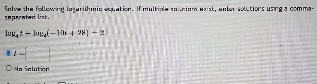 Solve the following logarithmic equation. If multiple solutions exist, enter solutions using a comma-
separated list.
log _4t+log _4(-10t+28)=2
t=□
No Solution