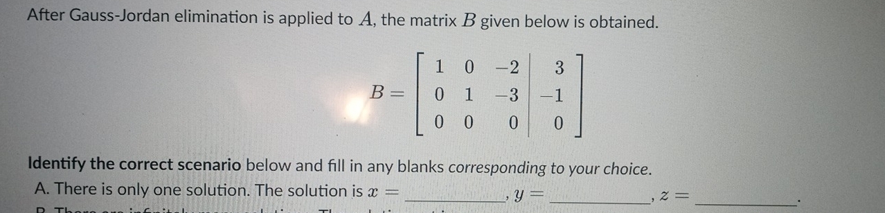 After Gauss-Jordan elimination is applied to A, the matrix B given below is obtained.
Identify the correct scenario below and fill in any blanks corresponding to your choice.
A. There is only one solution. The solution is x=
_, y= _
, z= _
.