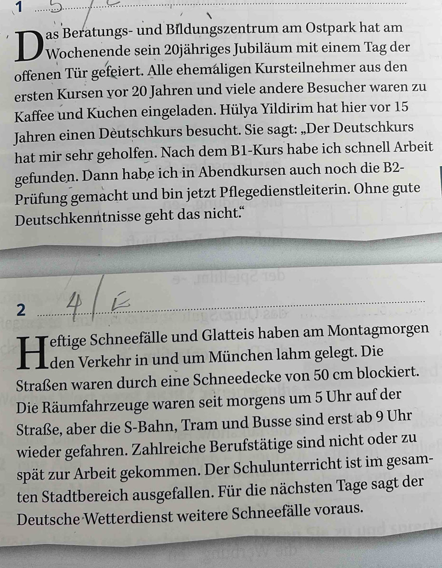 as Beratungs- und Bildungszentrum am Ostpark hat am 
Wochenende sein 20jähriges Jubiläum mit einem Tag der 
offenen Tür gefeiert. Alle ehemaligen Kursteilnehmer aus den 
ersten Kursen yor 20 Jahren und viele andere Besucher waren zu 
Kaffee und Kuchen eingeladen. Hülya Yildirim hat hier vor 15
Jahren einen Dèutschkurs besucht. Sie sagt: „Der Deutschkurs 
hat mir sehr geholfen. Nach dem B1 -Kurs habe ich schnell Arbeit 
gefunden. Dann habe ich in Abendkursen auch noch die B2- 
Prüfung gemacht und bin jetzt Pflegedienstleiterin. Ohne gute 
Deutschkenntnisse geht das nicht.“ 
2 
_ 
Feftige Schneefälle und Glatteis haben am Montagmorgen 
Hien verkehr in und um München lahm gelegt. Die 
Straßen waren durch eine Schneedecke von 50 cm blockiert. 
Die Räumfahrzeuge waren seit morgens um 5 Uhr auf der 
Straße, aber die S-Bahn, Tram und Busse sind erst ab 9 Uhr 
wieder gefahren. Zahlreiche Berufstätige sind nicht oder zu 
spät zur Arbeit gekommen. Der Schulunterricht ist im gesam- 
ten Stadtbereich ausgefallen. Für die nächsten Tage sagt der 
Deutsche Wetterdienst weitere Schneefälle voraus.