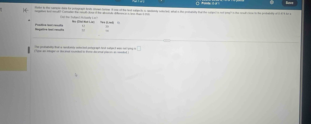 Save
Refer to the sample data for polygraph tests shown below. If one of the test subjects is randomly selected, what is the probability that the subject is not lying? Is the result close to the probability of 0 474 for a
negative test result? Consider the result close if the absolute difference is less than 0.050.
Did the Subject Actually Lie?
No (Did Not Lie) Yes (Lied)□
Positive test results 12 39
Negative test results 32 14
The probability that a randomly selected polygraph test subject was not lying is □ 
(Type an integer or decimal rounded to three decimal places as needed.)