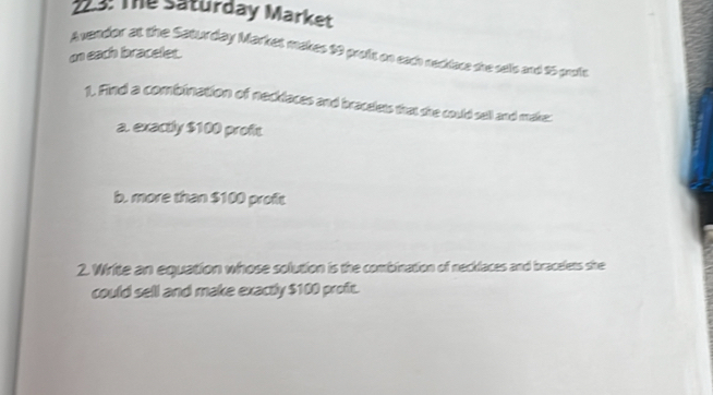 23: The saturday Market 
Avendor at the Saturday Market makes 19 proik on each necklace she sells and 25 proli 
on each bracelet. 
1. Find a combination of necklaces and bracelets that she could sell and make: 
a. exactly $100 profit 
b. more than $100 proft 
2. Write an equation whose solution is the combination of necklaces and bracelets she 
could sell and make exactly $100 proft.