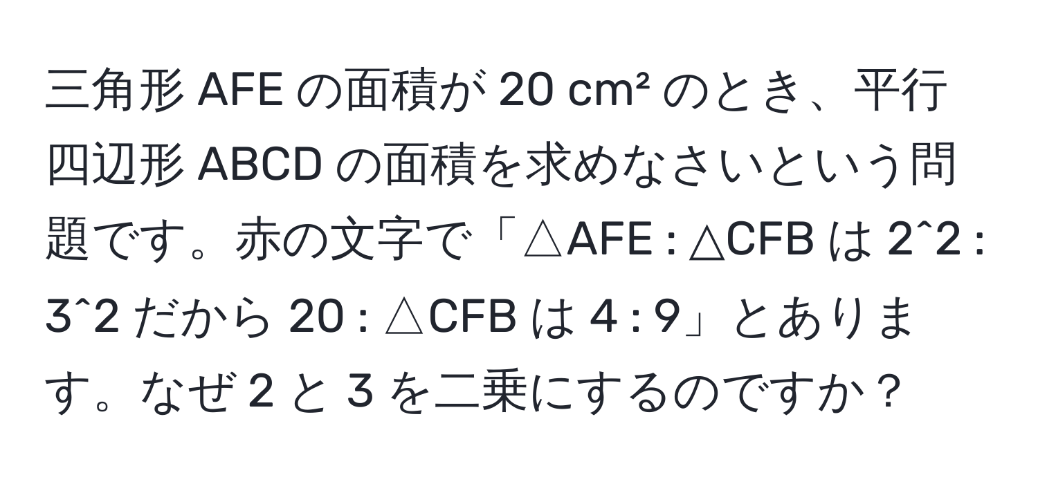 三角形 AFE の面積が 20 cm² のとき、平行四辺形 ABCD の面積を求めなさいという問題です。赤の文字で「△AFE : △CFB は 2^2 : 3^2 だから 20 : △CFB は 4 : 9」とあります。なぜ 2 と 3 を二乗にするのですか？