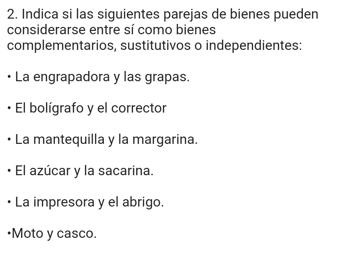 Indica si las siguientes parejas de bienes pueden
considerarse entre sí como bienes
complementarios, sustitutivos o independientes:
La engrapadora y las grapas.
El bolígrafo y el corrector
La mantequilla y la margarina.
El azúcar y la sacarina.
La impresora y el abrigo.
•Moto y casco.