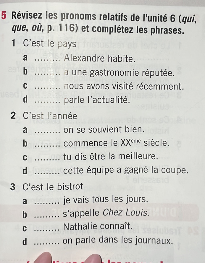 Révisez les pronoms relatifs de l'unité 6 (qui,
que, où, p. 116) et complétez les phrases.
1 C'est le pays
a _Alexandre habite.
b _a une gastronomie réputée.
C _nous avons visité récemment.
d _parle | 'actualité.
2 C'est l'année
a _on se souvient bien.
b _commence le XX^(eme) siècle.
C _tu dis être la meilleure.
d _cette équipe a gagné la coupe.
3 C'est le bistrot
a _je vais tous les jours.
b _s'appelle Chez Louis.
_C
Nathalie connaît.
d _on parle dans les journaux.