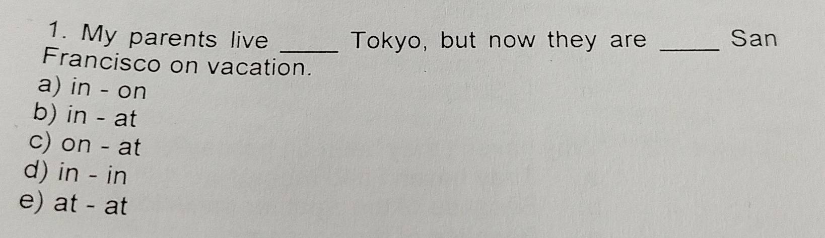 My parents live _Tokyo, but now they are _San
Francisco on vacation.
a) in - on
b) in - at
c) on - at
d) in - in
e) at - at