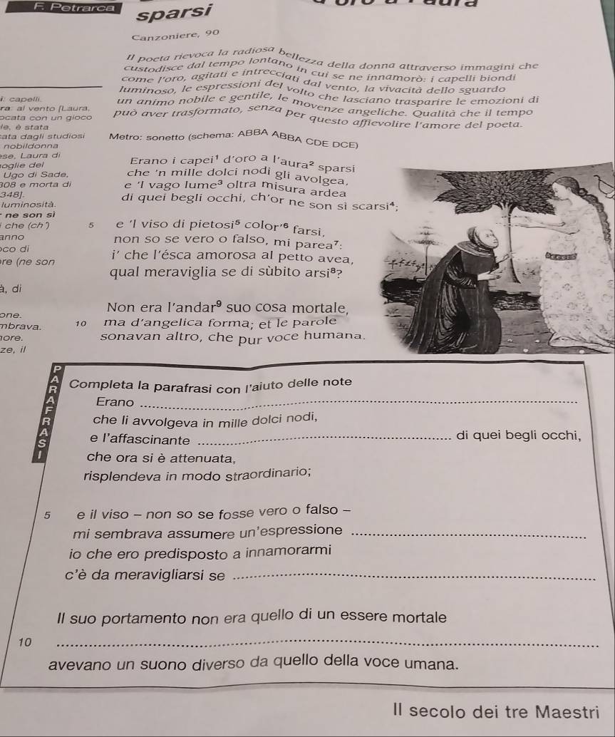 Petrarca
sparsi
Canzoniere, 90
Il poeta rievoca la radiosa bellezza della donna attraverso immagini cha
custodisce dal tempo lontano in cui se ne innamorò: i capelli biond i
come l'oro, agitati e intrecciati dal vento, la vivacità dello sguardo
luminoso, le espressioni del volto che lasciano trasparire le emozioni d
capelli
un animo nobile e gentile, le movenze angeliche. Qualità che il tempo
ra: al vento (Laura,
ocata con un gíoco può aver trasformato, senza per questo affievolire l'amore del poeta
le, é stata
ata dagli studiosi Metro: sonetto (schema: ABBA ABBA CDE DCE
nobildonna
se, Laura di
oglie del Erano i capei¹ d'oro =1 |'a| ura^2 sparsi
Ugo di Sade, che 'n mille dolci nodi gli avolgea.
308 e morta di e 'l vago lun e^3 oltra misura ardea
348] di quei begli occhi, ch'or ne son sì sc
luminosità.
ne son si
che (ch) 5 e 'I viso di pietos i^5 color'^6 farsi
anno non so se vero o falso, mi parea⁷:
co di
re (ne son i' che l'ésca amorosa al petto avea,
qual meraviglia se di sùbito arsiª?
à, di
Non era l'anda r^9 suo cosa mortale,
one.
mbrava. 10 ma d’angelica forma; et le parole
ore. sonavan altro, che pur voce humana.
ze, il
Completa la parafrasi con l'aiuto delle note
Erano_
che li avvolgeva in mille dolci nodi,
e l’affascinante _di quei begli occhi,
I che ora si è attenuata,
risplendeva in modo straordinario;
5 e il viso - non so se fosse vero o falso -
mi sembrava assumere un'espressione_
io che ero predisposto a innamorarmi
c'è da meravigliarsi se_
Il suo portamento non era quello di un essere mortale
10
_
avevano un suono diverso da quello della voce umana.
II secolo dei tre Maestri