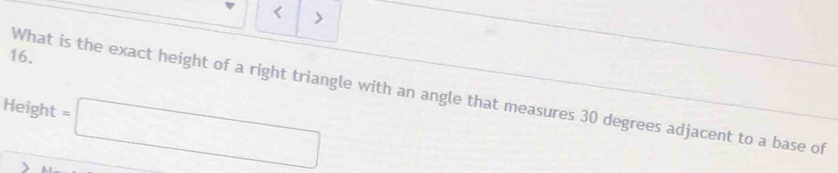 < > 
16. 
What is the exact height of a right triangle with an angle that measures 30 degrees adjacent to a base of 
Height =□