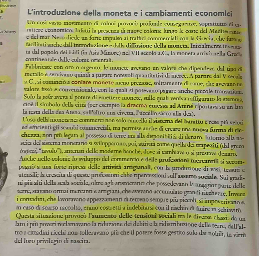 essione
a L'introduzione della moneta e i cambiamenti economici
Un cosí vasto movimento di coloni provocò profonde conseguenze, soprattutto di ca-
à-Stato rattere economico. Infatti la presenza di nuove colonie lungo le coste del Mediterraneo
e del mar Nero diede un forte impulso ai traffici commerciali con la Grecia, che furono
a facilitati anche dall’introduzione e dalla diffusione della moneta. Inizialmente inventa-
ta dal popolo dei Lidi (in Asia Minore) nel VII secolo a.C., la moneta arrivò nella Grecia
continentale dalle colonie orientali.
Fabbricate con oro o argento, le monete avevano un valore che dipendeva dal tipo di
metallo e servivano quindi a pagare notevoli quantitativi di merce. A partire dal V secolo
ci a.C., si cominciò a coniare monete meno preziose, solitamente di rame, che avevano un
valore fisso e convenzionale, con le quali si potevano pagare anche piccole transazioni.
Solo la pølis aveva il potere di emettere monete, sulle quali veniva raffigurato lo stemma,
cioè il simbolo della città (per esempio la dracma emessa ad Atene riportava su un lato
la testa della dea Atena, sull’altro una civetta, l’uccello sacro alla dea).
L'uso della moneta nei commerci non solo cancellò il sistema del baratto e rese più veloci
ed efficienti gli scambi commerciali, ma permise anche di creare una nuova forma di ric-
chezza, non più legata al possesso di terre ma alla disponibilità di denaro. Intorno alla na-
scita del sistema monetario si svilupparono, poi, attività come quella dei trapeziti (dal greco
trapezi, “tavolo”), antenati delle moderne banche, dove si cambiava o si prestava denaro.
Anche nelle colonie lo sviluppo del commercio e delle professioni mercantili si accom-
pagnò a una forte ripresa delle attività artigianali, con la produzione di vasi, tessuti e
utensili; la crescita di queste professioni ebbe ripercussioni sull’assetto sociale. Sui gradi-
ni più alti della scala sociale, oltre agli aristocratici che possedevano la maggior parte delle
terre, stavano ormai mercanti e artigiani, che avevano accumulato grandi ricchezze. Invece
i contadini, che lavoravano appezzamenti di terreno sempre più piccoli, si impoverivano e,
in caso di scarso raccolto, erano costretti a indebitarsi con il rischio di finire in schiavitù.
Questa situazione provocò l’aumento delle tensioni sociali tra le diverse classi: da un
lato i più poveri reclamavano la riduzione dei debiti e la ridistribuzione delle terre, dall’al-
tro i cittadini ricchi non tolleravano più che il potere fosse gestito solo dai nobili, in virtù
del loro privilegio di nascita.