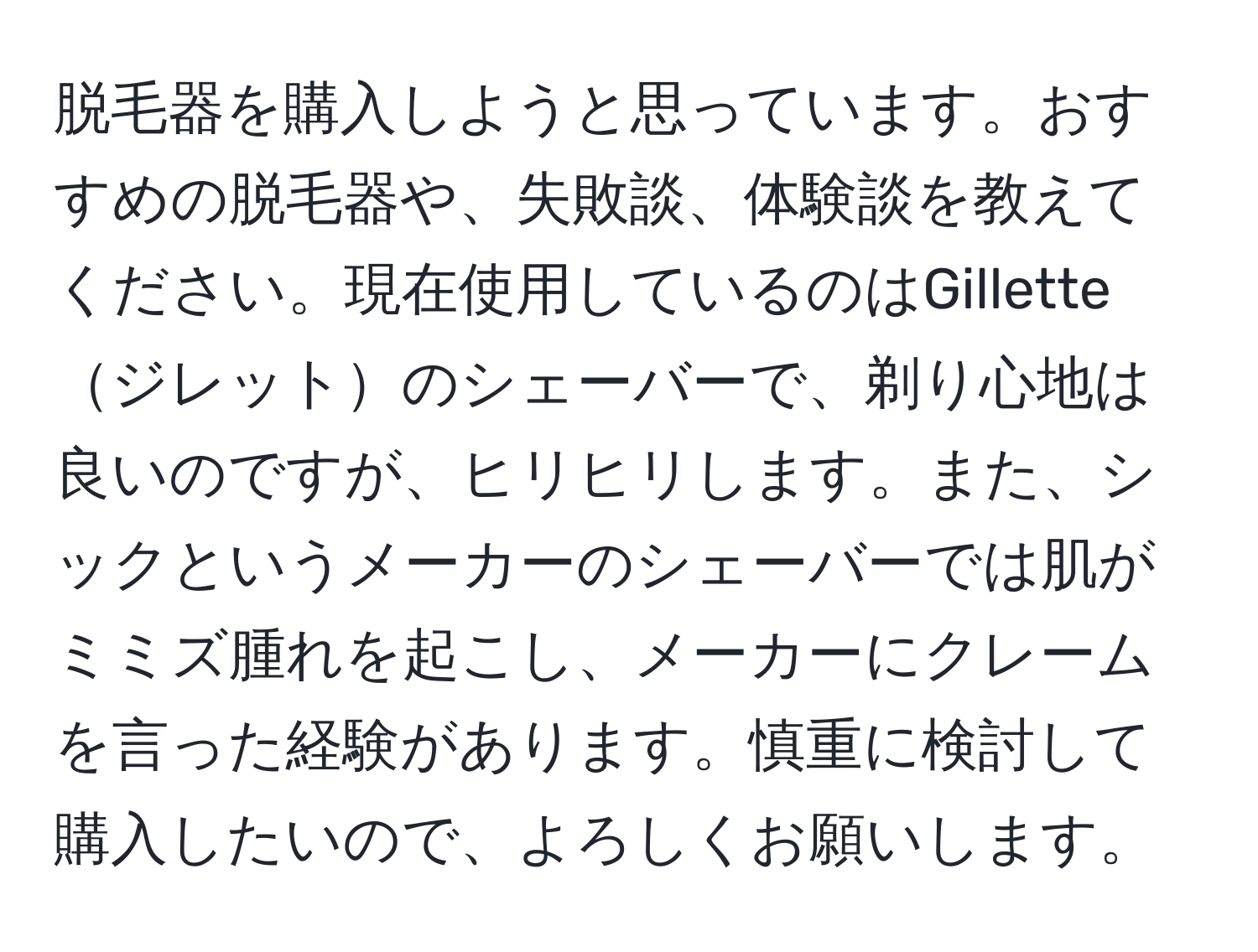 脱毛器を購入しようと思っています。おすすめの脱毛器や、失敗談、体験談を教えてください。現在使用しているのはGilletteジレットのシェーバーで、剃り心地は良いのですが、ヒリヒリします。また、シックというメーカーのシェーバーでは肌がミミズ腫れを起こし、メーカーにクレームを言った経験があります。慎重に検討して購入したいので、よろしくお願いします。