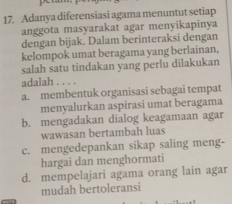 peta
17. Adanya diferensiasi agama menuntut setiap
anggota masyarakat agar menyikapinya
dengan bijak. Dalam berinteraksi dengan
kelompok umat beragama yang berlainan,
salah satu tindakan yang perlu dilakukan
adalah . . . .
a. membentuk organisasi sebagai tempat
menyalurkan aspirasi umat beragama
b. mengadakan dialog keagamaan agar
wawasan bertambah luas
c. mengedepankan sikap saling meng-
hargai dan menghormati
d. mempelajari agama orang lain agar
mudah bertoleransi