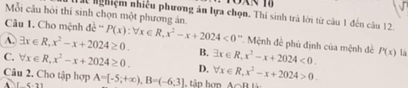 T0àn 10
Mỗi câu hỏi thí sinh chọn một phương án.
Thể nghiệm nhiều phương án lựa chọn. Thí sinh trả lời từ câu 1 đến câu 12.
Câu 1. Cho mệnh đề ''
A. exists x∈ R, x^2-x+2024≥ 0. P(x):forall x∈ R, x^2-x+2024<0</tex> ''. Mệnh đề phủ định của mệnh đề P(x) là
B.
C. forall x∈ R, x^2-x+2024≥ 0. exists x∈ R, x^2-x+2024<0</tex>.
D. forall x∈ R, x^2-x+2024>0. 
Câu 2. Cho tập hợp A=[-5;+∈fty ), B=(-6;3] tâp hơp AoB là:
[-5,3]