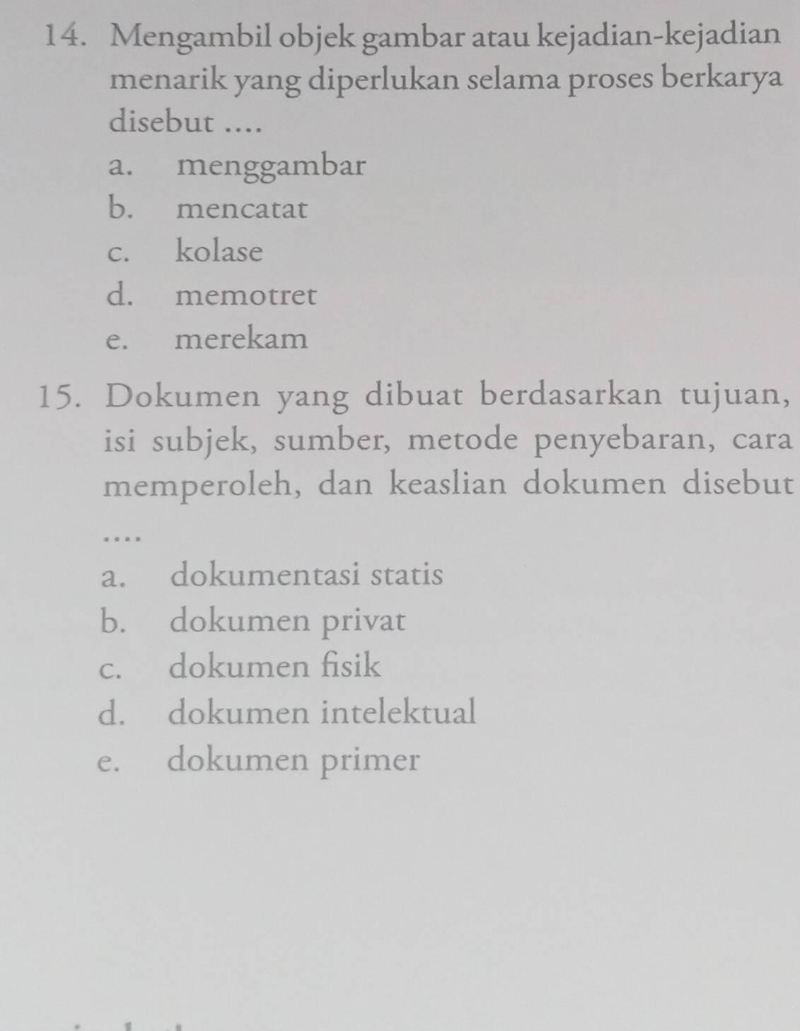 Mengambil objek gambar atau kejadian-kejadian
menarik yang diperlukan selama proses berkarya
disebut ....
a. menggambar
b. mencatat
c. kolase
d. memotret
e. merekam
15. Dokumen yang dibuat berdasarkan tujuan,
isi subjek, sumber, metode penyebaran, cara
memperoleh, dan keaslian dokumen disebut
.
a. dokumentasi statis
b. dokumen privat
c. dokumen fisik
d. dokumen intelektual
e. dokumen primer