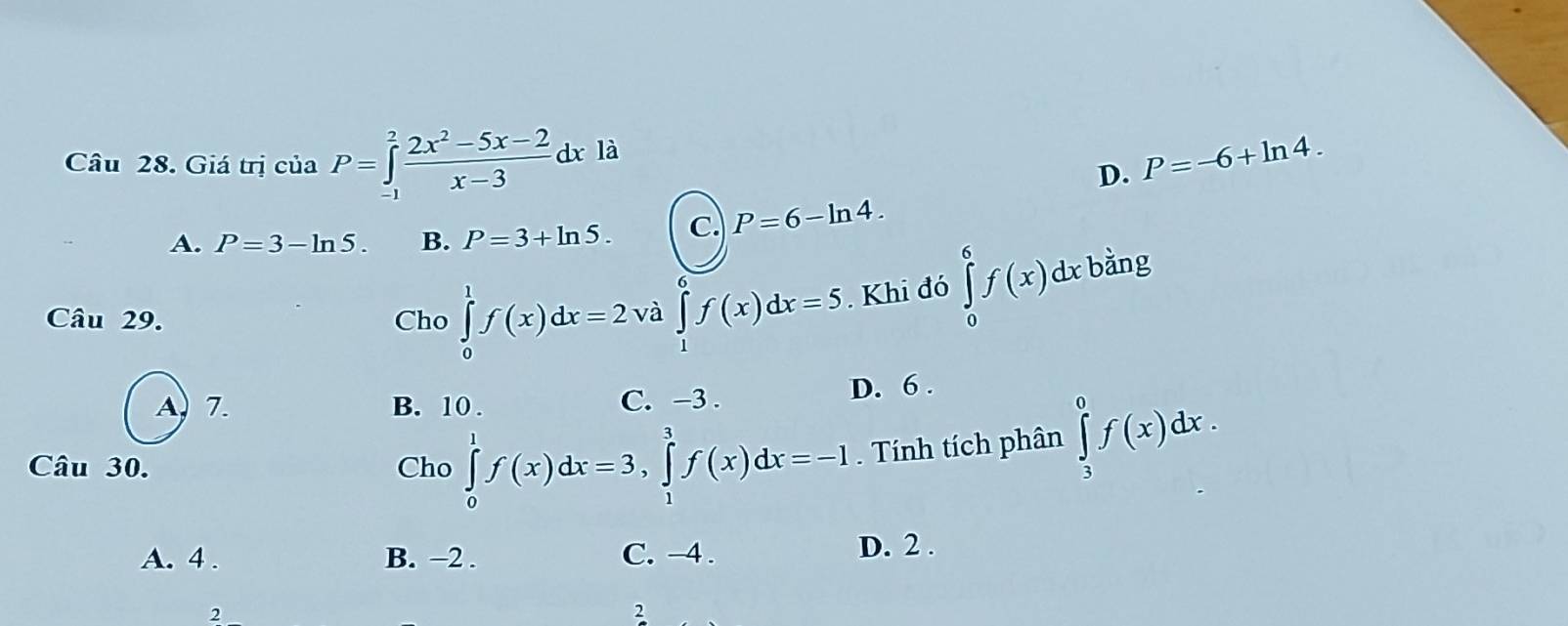 Giá trị của P=∈tlimits _(-1)^2 (2x^2-5x-2)/x-3 dxla P=-6+ln 4. 
D.
A. P=3-ln 5. B. P=3+ln 5. C. P=6-ln 4. 
Câu 29. Cho ∈tlimits _0^1f(x)dx=2vd ∈tlimits _1^6f(x)dx=5. Khi đó ∈tlimits _0^6f(x)dx bằng
A, 7. B. 10. C. −3.
D. 6.
Câu 30. Cho ∈tlimits _0^1f(x)dx=3, ∈tlimits _1^3f(x)dx=-I. Tính tích phân ∈tlimits _3^0f(x)dx.
A. 4. B. −2. C. −4. D. 2.
2
2