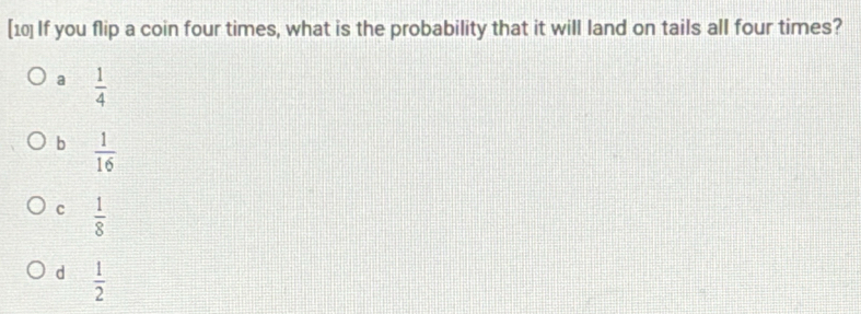 [10] If you flip a coin four times, what is the probability that it will land on tails all four times?
a  1/4 
b  1/16 
c  1/8 
d  1/2 