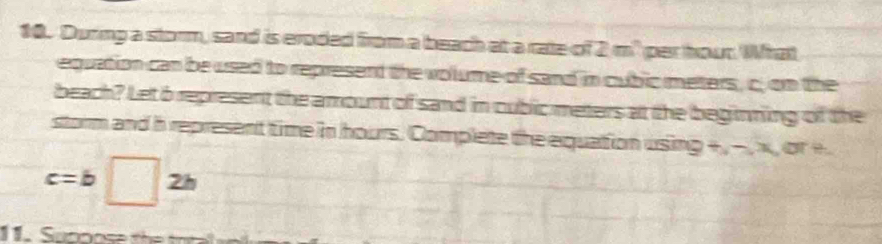 During a storm, sand is eroded from a beach at a rate of 2 m² per hour. What 
equation can be used to represent the volume of sand in cubic meters, c; on the 
beach? Let 6 represent the amount of sand in cubic meters at the beginning of the 
storm and h represent time in hours. Complete the equation using +, − , x, or +
c=b □ 2h