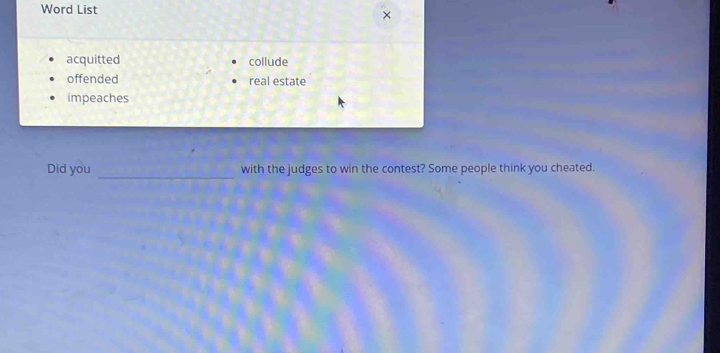 Word List 
× 
acquitted collude 
offended real estate 
impeaches 
_ 
Did you with the judges to win the contest? Some people think you cheated.