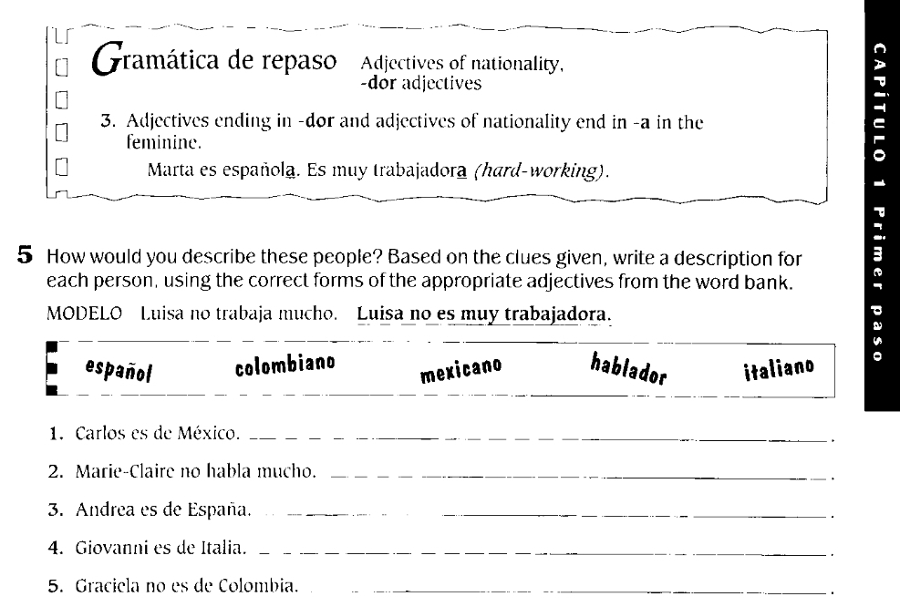 Gramática de repaso Adjectives of nationality, 
-dor adjectives 
3. Adjectives ending in -dor and adjectives of nationality end in -a in the 
feminine. 
Marta es española. Es muy trabajadora (hard-working). 
5 How would you describe these people? Based on the clues given, write a description for 
each person, using the correct forms of the appropriate adjectives from the word bank. 
MODELO Luisa no trabaja mucho. Luisa no es muy trabajadora. 

español colombiano mexicano hablador italiano a 
1. Carlos es de México._ 
2. Marie-Claire no habla mucho._ 
、 
3. Andrea es de España._ 
4. Giovanni es de Italia._ 
. 
5. Graciela no es de Colombia._