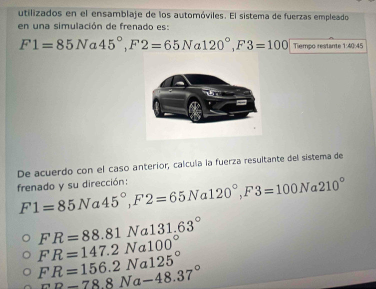 utilizados en el ensamblaje de los automóviles. El sistema de fuerzas empleado
en una simulación de frenado es:
F1=85Na45°, F2=65Na120°, F3=100 Tiempo restante 1:40:45
De acuerdo con el caso anterior, calcula la fuerza resultante del sistema de
frenado y su dirección:
F1=85N a 45°, F2=65Na120°, F3=100N a 210°
FR=88.81Na131.63°
FR=147.2Na100°
FR=156.2Na125°
FD=78.8Na-48.37°