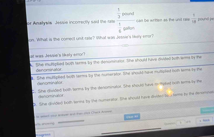 or Analysis Jessie incorrectly said the rate frac  1/3 pound 1/6 gation can be written as the unit rate  1/18  pound pe
on. What is the correct unit rate? What was Jessie's likely error?
at was Jessie's likely error?. She multiplied both terms by the denominator. She should have divided both terms by the
denominator.. She multiplied both terms by the numerator. She should have multiplied both terms by the
denominator.
C. She divided both terms by the denominator. She should have mutliplied both terms by the
denominator
D. She divided both terms by the numerator. She should have divided bour terms by the denominat
to select your answer and then click Check Answer.

CaAl
“ , Sock
arts snowmg Queshon
Progress