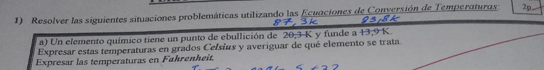 Resolver las siguientes situaciones problemáticas utilizando las Ecuaciones de Conversión de Temperaturas: 2p 
9318k 
a) Un elemento químico tiene un punto de ebullición de 20, 3 K y funde a 13,9 K. 
Expresar estas temperaturas en grados Celsius y averiguar de qué elemento se trata. 
Expresar las temperaturas en Fahrenheit.