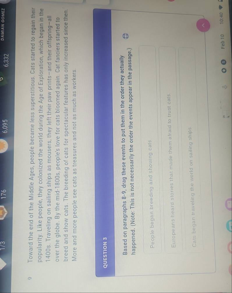 1/3 176 6,095 6,332 DAMIAN GOMEZ 
9 Toward the end of the Middle Ages, people became less superstitious. Cats started to regain their 
popularity. Like people, they colonized the world during the Age of Exploration, which began in the
1400s. Traveling on sailing ships as mousers, they left their paw prints—and their offspring-all 
over the globe. By the mid-1800s, people's love for cats bloomed again. Cat fanciers started to 
breed and show cats. The breeding of cats for spectacular features has only increased since then. 
More and more people see cats as treasures and not as much as workers. 
QUESTION 3 
Based on paragraphs 8-9, drag these events to put them in the order they actually 
happened. (Note: This is not necessarily the order the events appear in the passage.) 
People began breeding and showing cats 
Europeans heard stories that made them afraid to trust cats 
Cats began traveling the world on sailing ships 
Feb 10 10:40 
q