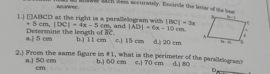 ad answer each item accurately. Encircle the letter of the best
answer.
1.) □ABCD at the right is a parallelogram with |BC|=3x
+5cm,|DC|=4x-5cm , and
Determine the length of overline BC. |AD|=6x-10cm.
a.) 5 cm b.) 11 cm c.) 15 cm d.) 20 cm
2.) From the same figure in #1, what is the perimeter of the parallelogram?
a.) 50 cm b.) 60 cm c.) 70 cm d.) 80
cm
D