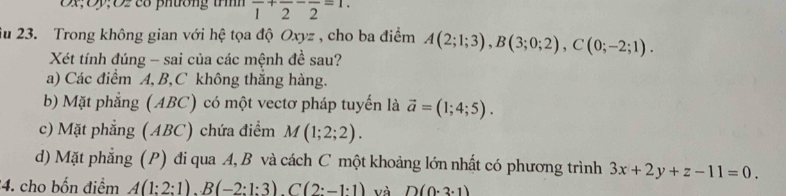 Đx; Ôy;O2 cổ phương trìh frac 1+frac 2-frac 2=1. 
u 23. Trong không gian với hệ tọa độ Oxyz , cho ba điểm A(2;1;3), B(3;0;2), C(0;-2;1). 
Xét tính đúng - sai của các mệnh đề sau?
a) Các điểm A, B, C không thắng hàng.
b) Mặt phẳng (ABC) có một vectơ pháp tuyến là vector a=(1;4;5).
c) Mặt phẳng (ABC) chứa điểm M(1;2;2).
d) Mặt phẳng (P) đi qua A, B và cách C một khoảng lớn nhất có phương trình 3x+2y+z-11=0. 
4. cho bốn điểm A(1:2:1).B(-2:1:3). C(2:-1:1) và D(0· 3· 1)