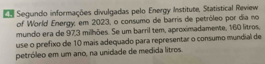 Ce Segundo informações divulgadas pelo Energy Institute, Statistical Review 
of World Energy, em 2023, o consumo de barris de petróleo por dia no 
mundo era de 97, 3 milhões. Se um barril tem, aproximadamente, 160 litros, 
use o prefixo de 10 mais adequado para representar o consumo mundial de 
petróleo em um ano, na unidade de medida litros.