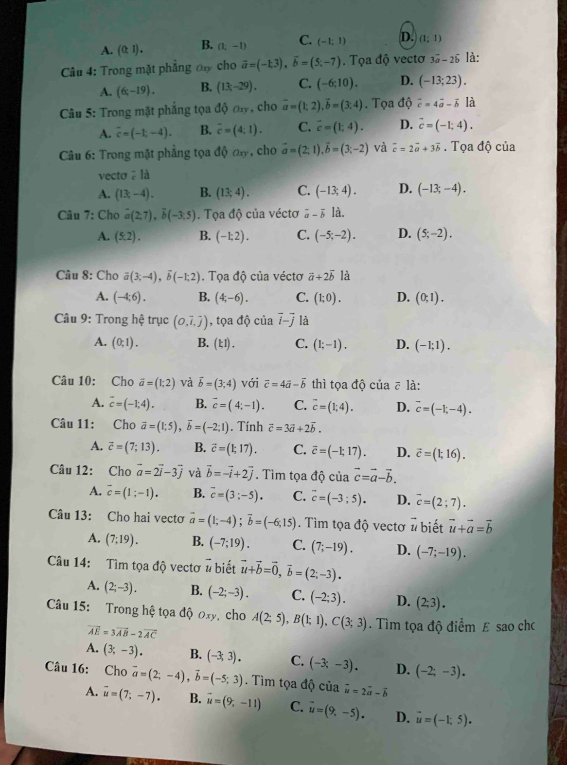 A. (0,1).
B. (1;-1)
C. (-1;1)
D. (1;1)
Câu 4: Trong mặt phẳng đ cho vector a=(-1;3),vector b=(5;-7). Tọa độ vectơ 3vector a-2vector b là:
A. (6;-19). B. (13;-29). C. (-6;10). D. (-13;23).
Câu 5: Trong mặt phẳng tọa độ ơy, cho vector a=(1;2),vector b=(3;4).  Tọa độ vector c=4vector a-vector b là
A. overline c=(-1;-4). B. overline c=(4;1). C. vector c=(1;4). D. vector c=(-1;4).
Câu 6: Trong mặt phẳng tọa đ 00x) , cho vector a=(2;1),vector b=(3;-2) và vector c=2vector a+3vector b. Tọa độ của
vecto ā là
A. (13-4). B. (13;4). C. (-13;4). D. (-13;-4).
Câu 7: Cho overline a(2;7),overline b(-3;5). Tọa độ của véctơ vector a-vector b là.
A. (5:2). B. (-1;2). C. (-5;-2). D. (5;-2).
Câu 8: Cho overline a(3;-4),overline b(-1;2). Tọa độ của véctơ vector a+2vector b là
A. (-4;6). B. (4;-6). C. (1;0). D. (0;1).
*  Câu 9: Trong hệ trục (O,vector i,vector j) , tọa độ của vector i-vector j là
A. (0;1). B. (1;1). C. (1;-1). D. (-1;1).
Câu 10: Cho vector a=(1;2) và vector b=(3;4) với vector c=4vector a-vector b thì tọa độ của ē là:
A. overline c=(-1;4). B. vector c=(4;-1). C. vector c=(1;4). D. vector c=(-1;-4).
Câu 11: Cho vector a=(1;5),vector b=(-2;1). Tính vector c=3vector a+2vector b.
A. vector c=(7;13). B. vector c=(1;17). C. vector c=(-1;17). D. vector c=(1;16).
Câu 12: Cho vector a=2vector i-3vector j và vector b=-vector i+2vector j. Tìm tọa độ của vector c=vector a-vector b.
A. overline c=(1;-1). B. vector c=(3;-5). C. vector c=(-3;5). D. vector c=(2;7).
Câu 13: Cho hai vectơ vector a=(1;-4);vector b=(-6;15). Tìm tọa độ vectơ ) biết vector u+vector a=vector b
A. (7;19). B. (-7;19). C. (7;-19). D. (-7;-19).
Câu 14: Tìm tọa độ vectơ # biết vector u+vector b=vector 0,vector b=(2;-3).
A. (2;-3).
B. (-2;-3). C. (-2;3). D. (2;3).
Câu 15: Trong hệ tọa độ Oxy , cho A(2;5),B(1;1),C(3;3). Tìm tọa độ điểm E sao chc
vector AE=3vector AB-2vector AC
A. (3;-3). B. (-3;3). C. (-3;-3). D. (-2;-3).
Câu 16: Cho vector a=(2;-4),vector b=(-5;3). Tìm tọa độ của vector u=2vector a-vector b
A. vector u=(7;-7). B. vector u=(9;-11) C. vector u=(9,-5). D. vector u=(-1;5).