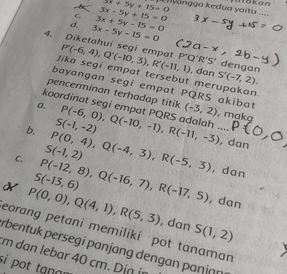 yatakan
3x+5y+15=0 penyangga kedua yaitu ....
3x-5y+15=0
C. 3x+5y-15=0
d. 3x-5y-15=0
4. Diketahui segi empat 'Q'R'S' dengan
P'(-6,4), Q'(-10,3), R'(-11,1) , dan S'(-7,2). 
Jika segí empat tersebut merupakan
bayangan segi empat PQRS akibat
pencerminan terhadap titik (-3,2)
koordinat segí empat PQRS adalah ...
a. P(-6,0), Q(-10,-1), R(-11,-3) , maka
S(-1,-2)
b. P(0,4), Q(-4,3), R(-5,3) , dan
S(-1,2)
C. P(-12,8), Q(-16,7), R(-17,5) ，dan
S(-13,6)
N P(0,0), Q(4,1), R(5,3)
, dan
, dan S(1,2)
eorang petaní memilikí pot tanaman
rbentuk persegí pan an den a iann 
rm dan lebar 40 cm i o 
sí pot tạnɑn