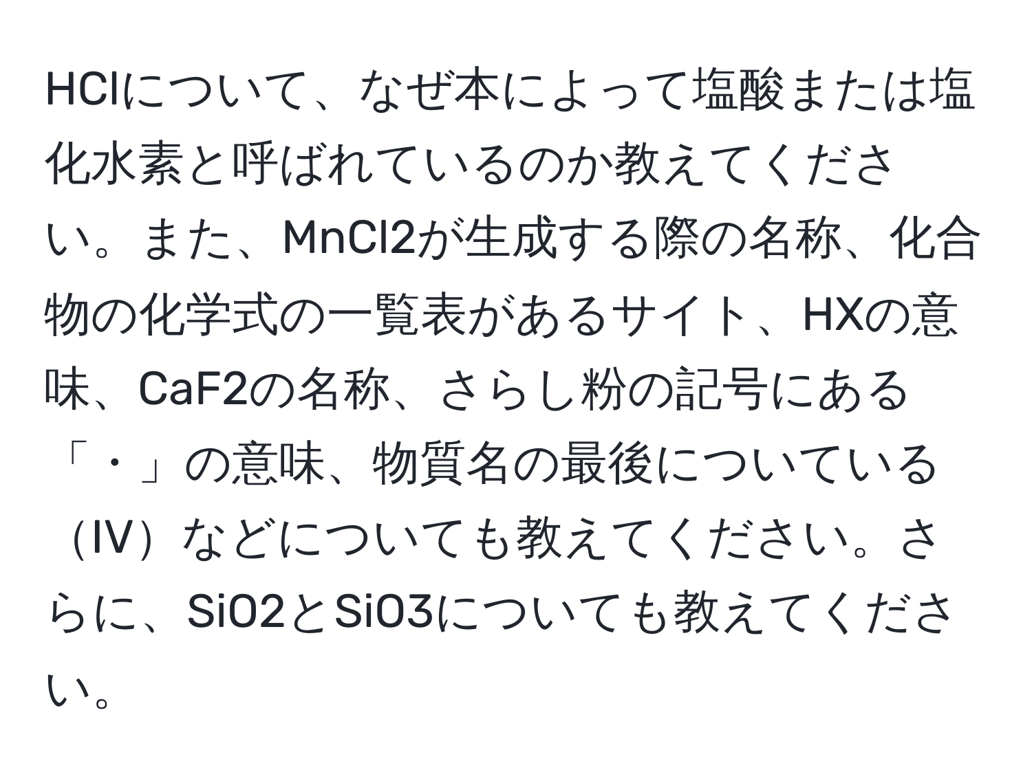 HClについて、なぜ本によって塩酸または塩化水素と呼ばれているのか教えてください。また、MnCl2が生成する際の名称、化合物の化学式の一覧表があるサイト、HXの意味、CaF2の名称、さらし粉の記号にある「・」の意味、物質名の最後についているIVなどについても教えてください。さらに、SiO2とSiO3についても教えてください。