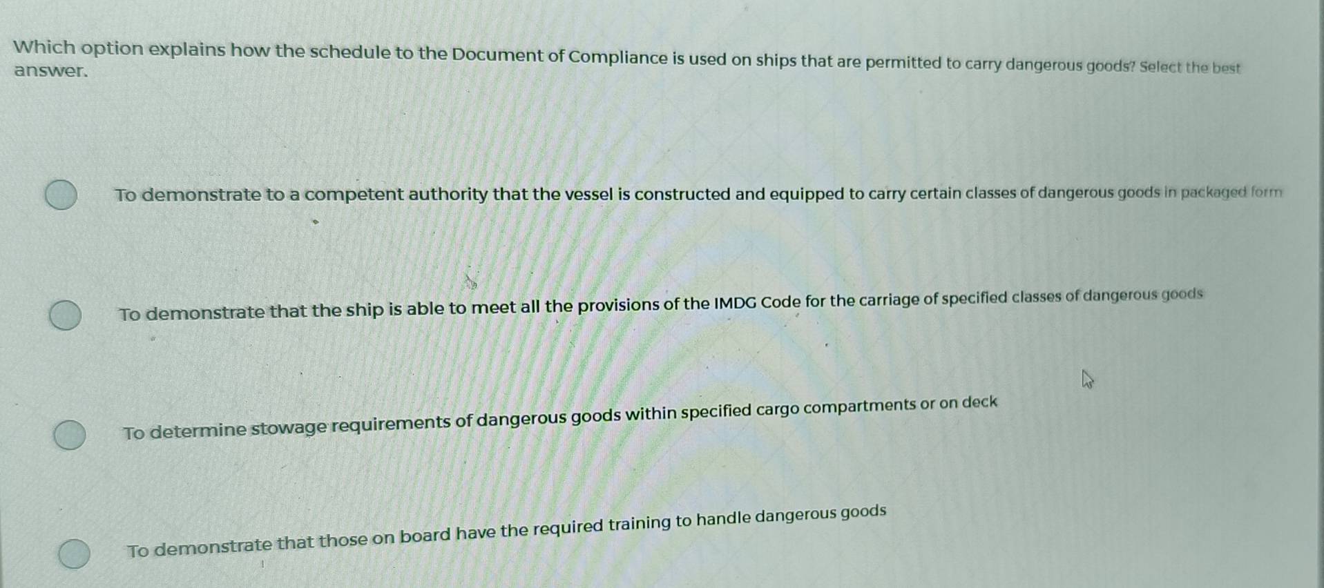 Which option explains how the schedule to the Document of Compliance is used on ships that are permitted to carry dangerous goods? Select the best
answer.
To demonstrate to a competent authority that the vessel is constructed and equipped to carry certain classes of dangerous goods in packaged form
To demonstrate that the ship is able to meet all the provisions of the IMDG Code for the carriage of specified classes of dangerous goods
To determine stowage requirements of dangerous goods within specified cargo compartments or on deck
To demonstrate that those on board have the required training to handle dangerous goods