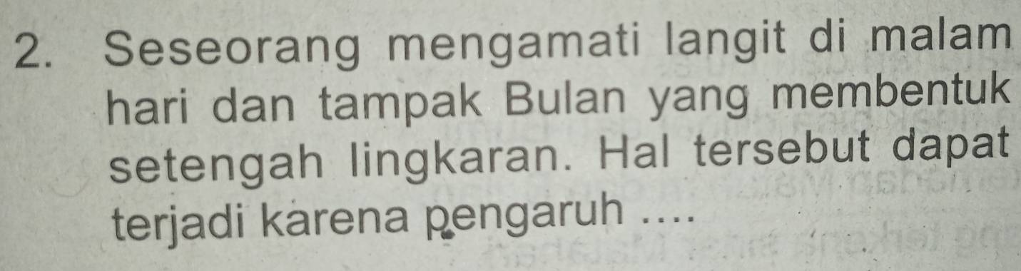 Seseorang mengamati langit di malam 
hari dan tampak Bulan yang membentuk 
setengah lingkaran. Hal tersebut dapat 
terjadi karena pengaruh ....